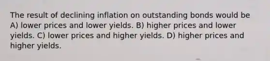 The result of declining inflation on outstanding bonds would be A) lower prices and lower yields. B) higher prices and lower yields. C) lower prices and higher yields. D) higher prices and higher yields.