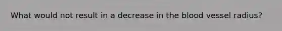 What would not result in a decrease in <a href='https://www.questionai.com/knowledge/k7oXMfj7lk-the-blood' class='anchor-knowledge'>the blood</a> vessel radius?