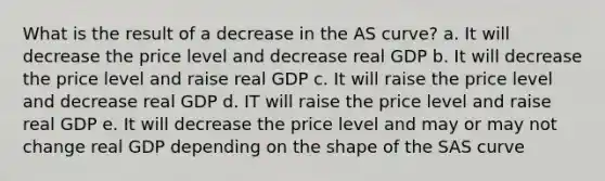 What is the result of a decrease in the AS curve? a. It will decrease the price level and decrease real GDP b. It will decrease the price level and raise real GDP c. It will raise the price level and decrease real GDP d. IT will raise the price level and raise real GDP e. It will decrease the price level and may or may not change real GDP depending on the shape of the SAS curve