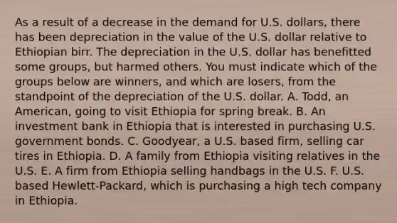 As a result of a decrease in the demand for U.S. dollars, there has been depreciation in the value of the U.S. dollar relative to Ethiopian birr. The depreciation in the U.S. dollar has benefitted some groups, but harmed others. You must indicate which of the groups below are winners, and which are losers, from the standpoint of the depreciation of the U.S. dollar. A. Todd, an American, going to visit Ethiopia for spring break. B. An investment bank in Ethiopia that is interested in purchasing U.S. government bonds. C. Goodyear, a U.S. based firm, selling car tires in Ethiopia. D. A family from Ethiopia visiting relatives in the U.S. E. A firm from Ethiopia selling handbags in the U.S. F. U.S. based Hewlett-Packard, which is purchasing a high tech company in Ethiopia.