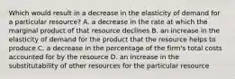 Which would result in a decrease in the elasticity of demand for a particular resource? A. a decrease in the rate at which the marginal product of that resource declines B. an increase in the elasticity of demand for the product that the resource helps to produce C. a decrease in the percentage of the firm's total costs accounted for by the resource D. an increase in the substitutability of other resources for the particular resource