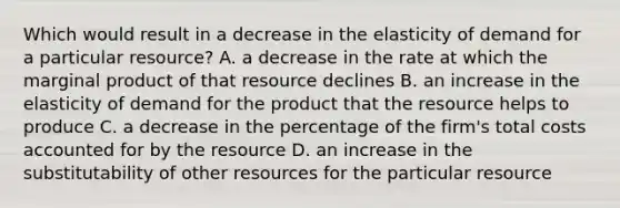 Which would result in a decrease in the elasticity of demand for a particular resource? A. a decrease in the rate at which the marginal product of that resource declines B. an increase in the elasticity of demand for the product that the resource helps to produce C. a decrease in the percentage of the firm's total costs accounted for by the resource D. an increase in the substitutability of other resources for the particular resource