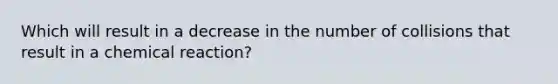 Which will result in a decrease in the number of collisions that result in a chemical reaction?