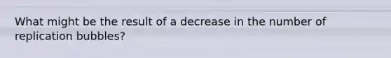 What might be the result of a decrease in the number of replication bubbles?