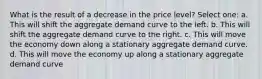 What is the result of a decrease in the price level? Select one: a. This will shift the aggregate demand curve to the left. b. This will shift the aggregate demand curve to the right. c. This will move the economy down along a stationary aggregate demand curve. d. This will move the economy up along a stationary aggregate demand curve