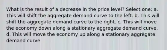 What is the result of a decrease in the price level? Select one: a. This will shift the aggregate demand curve to the left. b. This will shift the aggregate demand curve to the right. c. This will move the economy down along a stationary aggregate demand curve. d. This will move the economy up along a stationary aggregate demand curve