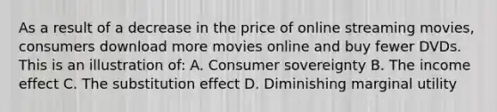 As a result of a decrease in the price of online streaming movies, consumers download more movies online and buy fewer DVDs. This is an illustration of: A. Consumer sovereignty B. The income effect C. The substitution effect D. Diminishing marginal utility