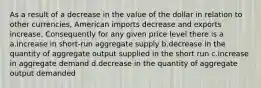 As a result of a decrease in the value of the dollar in relation to other currencies, American imports decrease and exports increase. Consequently for any given price level there is a a.increase in short-run aggregate supply b.decrease in the quantity of aggregate output supplied in the short run c.increase in aggregate demand d.decrease in the quantity of aggregate output demanded