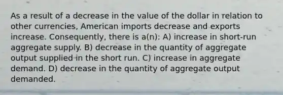 As a result of a decrease in the value of the dollar in relation to other currencies, American imports decrease and exports increase. Consequently, there is a(n): A) increase in short-run aggregate supply. B) decrease in the quantity of aggregate output supplied in the short run. C) increase in aggregate demand. D) decrease in the quantity of aggregate output demanded.