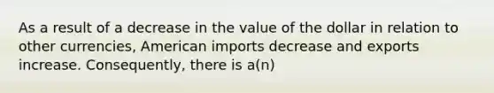 As a result of a decrease in the value of the dollar in relation to other currencies, American imports decrease and exports increase. Consequently, there is a(n)