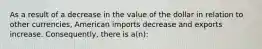 As a result of a decrease in the value of the dollar in relation to other currencies, American imports decrease and exports increase. Consequently, there is a(n):