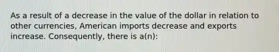 As a result of a decrease in the value of the dollar in relation to other currencies, American imports decrease and exports increase. Consequently, there is a(n):