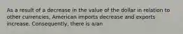 As a result of a decrease in the value of the dollar in relation to other currencies, American imports decrease and exports increase. Consequently, there is a/an