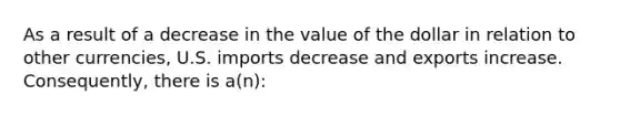 As a result of a decrease in the value of the dollar in relation to other currencies, U.S. imports decrease and exports increase. Consequently, there is a(n):