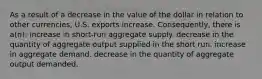 As a result of a decrease in the value of the dollar in relation to other currencies, U.S. exports increase. Consequently, there is a(n): increase in short-run aggregate supply. decrease in the quantity of aggregate output supplied in the short run. increase in aggregate demand. decrease in the quantity of aggregate output demanded.