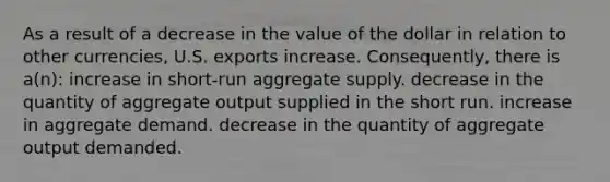 As a result of a decrease in the value of the dollar in relation to other currencies, U.S. exports increase. Consequently, there is a(n): increase in short-run aggregate supply. decrease in the quantity of aggregate output supplied in the short run. increase in aggregate demand. decrease in the quantity of aggregate output demanded.