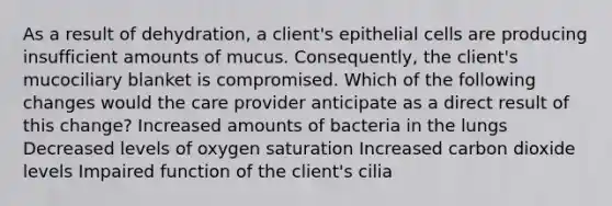 As a result of dehydration, a client's epithelial cells are producing insufficient amounts of mucus. Consequently, the client's mucociliary blanket is compromised. Which of the following changes would the care provider anticipate as a direct result of this change? Increased amounts of bacteria in the lungs Decreased levels of oxygen saturation Increased carbon dioxide levels Impaired function of the client's cilia