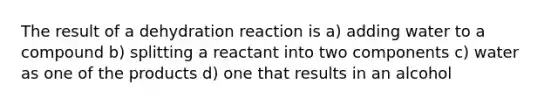 The result of a dehydration reaction is a) adding water to a compound b) splitting a reactant into two components c) water as one of the products d) one that results in an alcohol