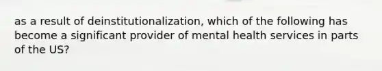 as a result of deinstitutionalization, which of the following has become a significant provider of mental health services in parts of the US?