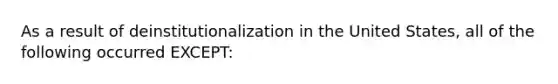 As a result of deinstitutionalization in the United States, all of the following occurred EXCEPT: