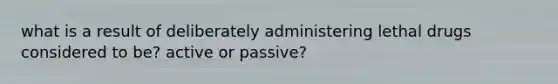 what is a result of deliberately administering lethal drugs considered to be? active or passive?