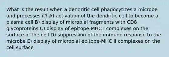 What is the result when a dendritic cell phagocytizes a microbe and processes it? A) activation of the dendritic cell to become a plasma cell B) display of microbial fragments with CD8 glycoproteins C) display of epitope-MHC I complexes on the surface of the cell D) suppression of the immune response to the microbe E) display of microbial epitope-MHC II complexes on the cell surface