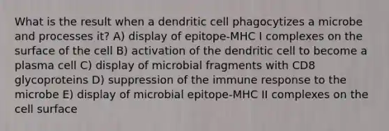 What is the result when a dendritic cell phagocytizes a microbe and processes it? A) display of epitope-MHC I complexes on the surface of the cell B) activation of the dendritic cell to become a plasma cell C) display of microbial fragments with CD8 glycoproteins D) suppression of the immune response to the microbe E) display of microbial epitope-MHC II complexes on the cell surface