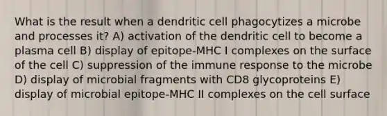 What is the result when a dendritic cell phagocytizes a microbe and processes it? A) activation of the dendritic cell to become a plasma cell B) display of epitope-MHC I complexes on the surface of the cell C) suppression of the immune response to the microbe D) display of microbial fragments with CD8 glycoproteins E) display of microbial epitope-MHC II complexes on the cell surface