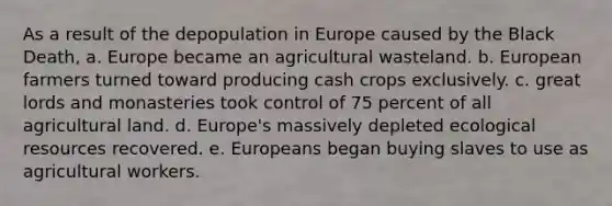 As a result of the depopulation in Europe caused by the Black Death, a. Europe became an agricultural wasteland. b. European farmers turned toward producing cash crops exclusively. c. great lords and monasteries took control of 75 percent of all agricultural land. d. Europe's massively depleted ecological resources recovered. e. Europeans began buying slaves to use as agricultural workers.