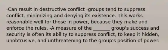 -Can result in destructive conflict -groups tend to suppress conflict, minimizing and denying its existence. This works reasonable well for those in power, because they make and enforce the rules. -A measure of the _______ group's success and security is often its ability to suppress conflict, to keep it hidden, unobtrusive, and unthreatening to the group's position of power.