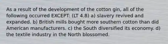 As a result of the development of the cotton gin, all of the following occurred EXCEPT: (LT 4.8) a) slavery revived and expanded. b) British mills bought more southern cotton than did American manufacturers. c) the South diversified its economy. d) the textile industry in the North blossomed.