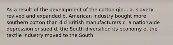 As a result of the development of the cotton gin... a. slavery revived and expanded b. American industry bought more southern cotton than did British manufacturers c. a nationwide depression ensued d. the South diversified its economy e. the textile industry moved to the South