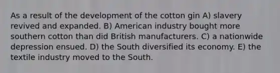 As a result of the development of the cotton gin A) slavery revived and expanded. B) American industry bought more southern cotton than did British manufacturers. C) a nationwide depression ensued. D) the South diversified its economy. E) the textile industry moved to the South.