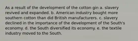 As a result of the development of the cotton gin ​a. slavery revived and expanded. ​b. American industry bought more southern cotton than did British manufacturers. ​c. slavery declined in the importance of the development of the South's economy. ​d. the South diversified its economy. ​e. the textile industry moved to the South.