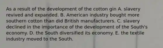 As a result of the development of the cotton gin A. slavery revived and expanded. B. American industry bought more southern cotton than did British manufacturers. C. slavery declined in the importance of the development of the South's economy. D. the South diversified its economy. E. the textile industry moved to the South.