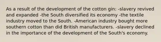 As a result of the development of the cotton gin: -slavery revived and expanded -the South diversified its economy -the textile industry moved to the South. -American industry bought more southern cotton than did British manufacturers. -slavery declined in the importance of the development of the South's economy.