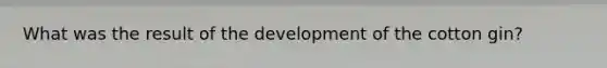 What was the result of the development of the cotton gin?
