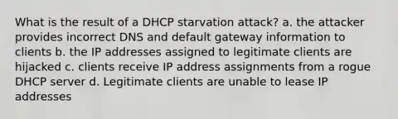 What is the result of a DHCP starvation attack? a. the attacker provides incorrect DNS and default gateway information to clients b. the IP addresses assigned to legitimate clients are hijacked c. clients receive IP address assignments from a rogue DHCP server d. Legitimate clients are unable to lease IP addresses