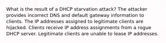 What is the result of a DHCP starvation attack? The attacker provides incorrect DNS and default gateway information to clients. The IP addresses assigned to legitimate clients are hijacked. Clients receive IP address assignments from a rogue DHCP server. Legitimate clients are unable to lease IP addresses.