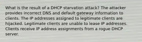 What is the result of a DHCP starvation attack? The attacker provides incorrect DNS and default gateway information to clients. The IP addresses assigned to legitimate clients are hijacked. Legitimate clients are unable to lease IP addresses. Clients receive IP address assignments from a rogue DHCP server.