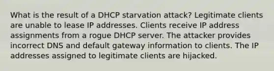 What is the result of a DHCP starvation attack? Legitimate clients are unable to lease IP addresses. Clients receive IP address assignments from a rogue DHCP server. The attacker provides incorrect DNS and default gateway information to clients. The IP addresses assigned to legitimate clients are hijacked.