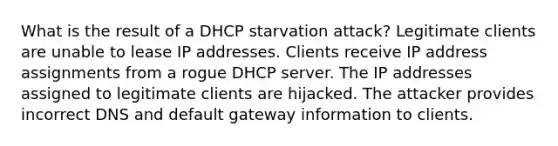 What is the result of a DHCP starvation attack? Legitimate clients are unable to lease IP addresses. Clients receive IP address assignments from a rogue DHCP server. The IP addresses assigned to legitimate clients are hijacked. The attacker provides incorrect DNS and default gateway information to clients.