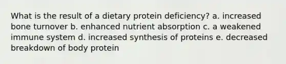 What is the result of a dietary protein deficiency? a. increased bone turnover b. enhanced nutrient absorption c. a weakened immune system d. increased synthesis of proteins e. decreased breakdown of body protein