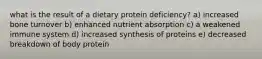 what is the result of a dietary protein deficiency? a) increased bone turnover b) enhanced nutrient absorption c) a weakened immune system d) increased synthesis of proteins e) decreased breakdown of body protein