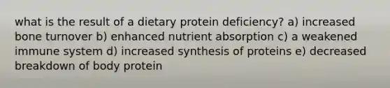 what is the result of a dietary protein deficiency? a) increased bone turnover b) enhanced nutrient absorption c) a weakened immune system d) increased synthesis of proteins e) decreased breakdown of body protein