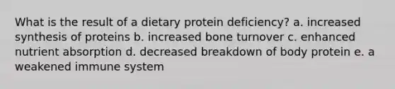 What is the result of a dietary protein deficiency? a. increased synthesis of proteins b. increased bone turnover c. enhanced nutrient absorption d. decreased breakdown of body protein e. a weakened immune system