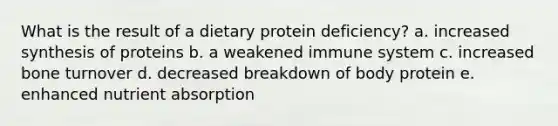 What is the result of a dietary protein deficiency? a. increased synthesis of proteins b. a weakened immune system c. increased bone turnover d. decreased breakdown of body protein e. enhanced <a href='https://www.questionai.com/knowledge/kpQyhWk2V4-nutrient-absorption' class='anchor-knowledge'>nutrient absorption</a>