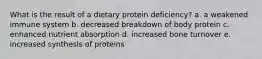 What is the result of a dietary protein deficiency? a. a weakened immune system b. decreased breakdown of body protein c. enhanced nutrient absorption d. increased bone turnover e. increased synthesis of proteins