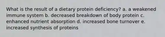 What is the result of a dietary protein deficiency? a. a weakened immune system b. decreased breakdown of body protein c. enhanced nutrient absorption d. increased bone turnover e. increased synthesis of proteins