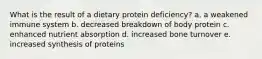 What is the result of a dietary protein deficiency?​ a. a weakened immune system b. decreased breakdown of body protein c. enhanced nutrient absorption d. increased bone turnover e. increased synthesis of proteins​